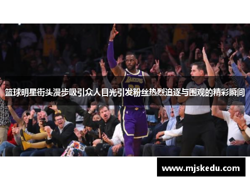 篮球明星街头漫步吸引众人目光引发粉丝热烈追逐与围观的精彩瞬间