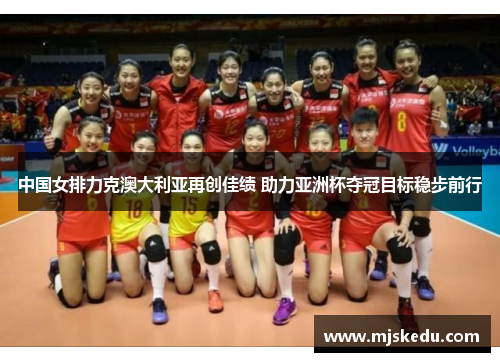 中国女排力克澳大利亚再创佳绩 助力亚洲杯夺冠目标稳步前行